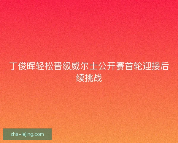 丁俊晖轻松晋级威尔士公开赛首轮迎接后续挑战